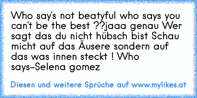 Who say's not beatyful who says you can't be the best ??
jaaa genau Wer sagt das du nicht hübsch bist Schau micht auf das Äusere sondern auf das was innen steckt ! Who says-Selena gomez
