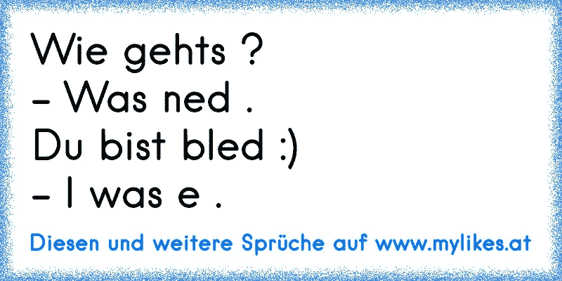 Wie gehts ?
- Was ned .
Du bist bled :)
- I was e .
