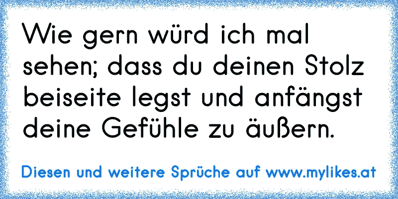 Wie gern würd ich mal sehen; dass du deinen Stolz beiseite legst und anfängst deine Gefühle zu äußern.
