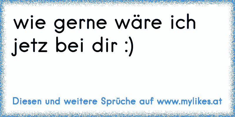 wie gerne wäre ich jetz bei dir :)
