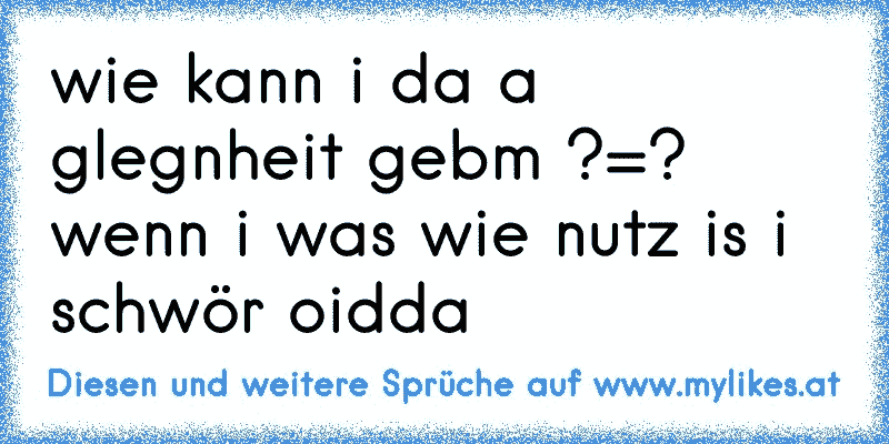 wie kann i da a glegnheit gebm ?=? wenn i was wie nutz is i schwör oidda
