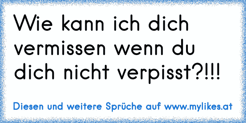 Wie kann ich dich vermissen wenn du dich nicht verpisst?!!!
