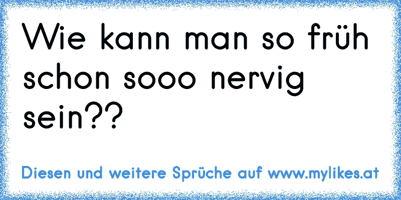 Wie kann man so früh schon sooo nervig sein??
