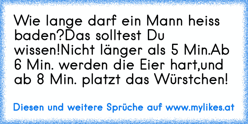 Wie lange darf ein Mann heiss baden?
Das solltest Du wissen!
Nicht länger als 5 Min.
Ab 6 Min. werden die Eier hart,
und ab 8 Min. platzt das Würstchen!
