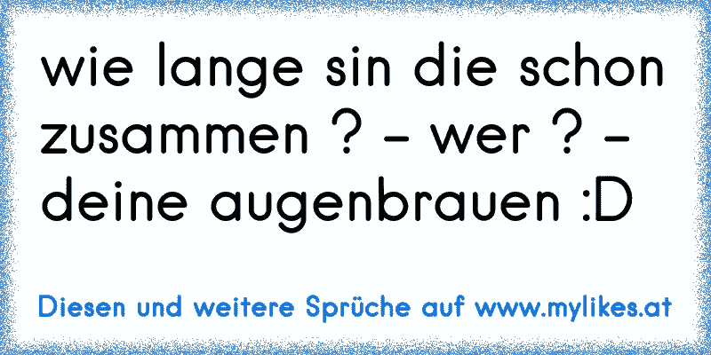 wie lange sin die schon zusammen ? - wer ? - deine augenbrauen :D
