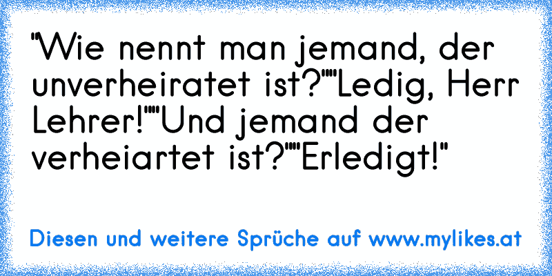 "Wie nennt man jemand, der unverheiratet ist?"
"Ledig, Herr Lehrer!"
"Und jemand der verheiartet ist?"
"Erledigt!"
