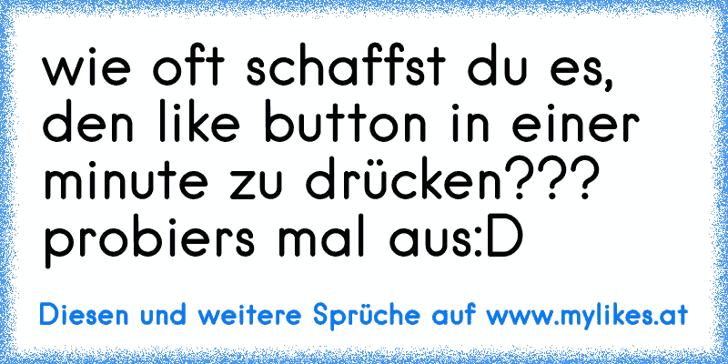 wie oft schaffst du es, den like button in einer minute zu drücken??? probiers mal aus:D
