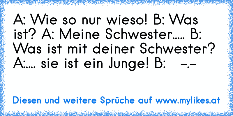 A: Wie so nur wieso! B: Was ist? A: Meine Schwester..... B: Was ist mit deiner Schwester? A:.... sie ist ein Junge! B:   -.-
