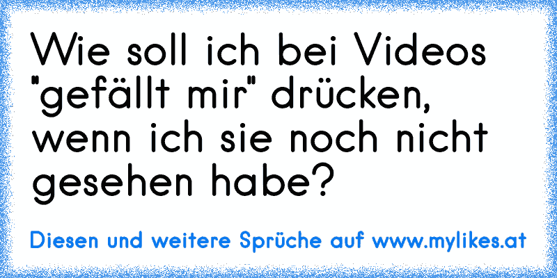 Wie soll ich bei Videos ''gefällt mir'' drücken, wenn ich sie noch nicht gesehen habe?
