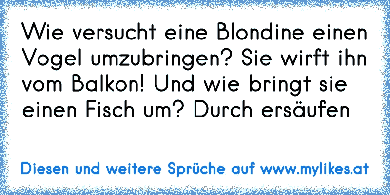 Wie versucht eine Blondine einen Vogel umzubringen?
 Sie wirft ihn vom Balkon!
 Und wie bringt sie einen Fisch um? 
Durch ersäufen
