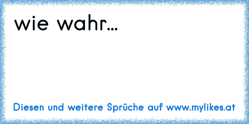 wie wahr...
