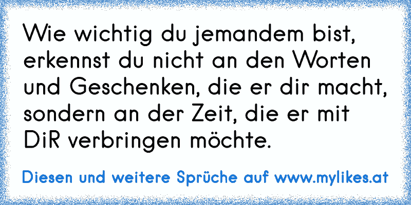 Wie wichtig du jemandem bist, erkennst du nicht an den Worten und Geschenken, die er dir macht, sondern an der Zeit, die er mit DiR verbringen möchte.
