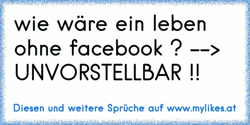 wie wäre ein leben ohne facebook ? --> UNVORSTELLBAR !!
