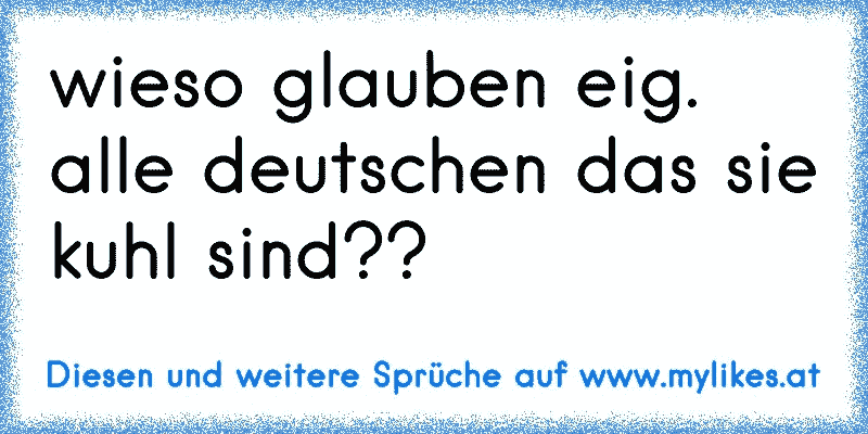 wieso glauben eig. alle deutschen das sie kuhl sind??
