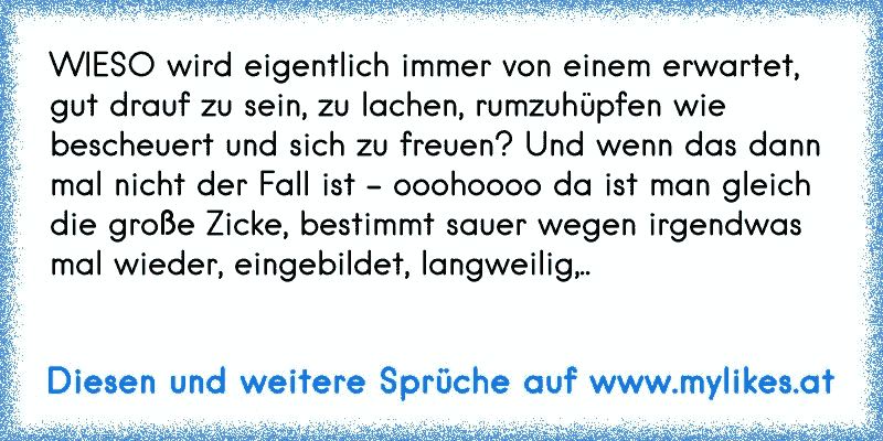 WIESO wird eigentlich immer von einem erwartet, gut drauf zu sein, zu lachen, rumzuhüpfen wie bescheuert und sich zu freuen? Und wenn das dann mal nicht der Fall ist - ooohoooo da ist man gleich  die große Zicke, bestimmt sauer wegen irgendwas mal wieder, eingebildet, langweilig,..
