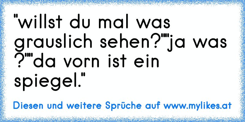 "willst du mal was grauslich sehen?"
"ja was ?"
"da vorn ist ein spiegel."
