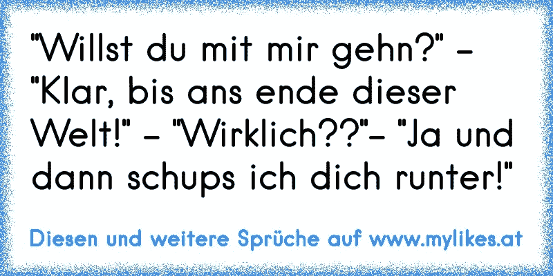 "Willst du mit mir gehn?" - "Klar, bis ans ende dieser Welt!" - "Wirklich??"- "Ja und dann schups ich dich runter!"
