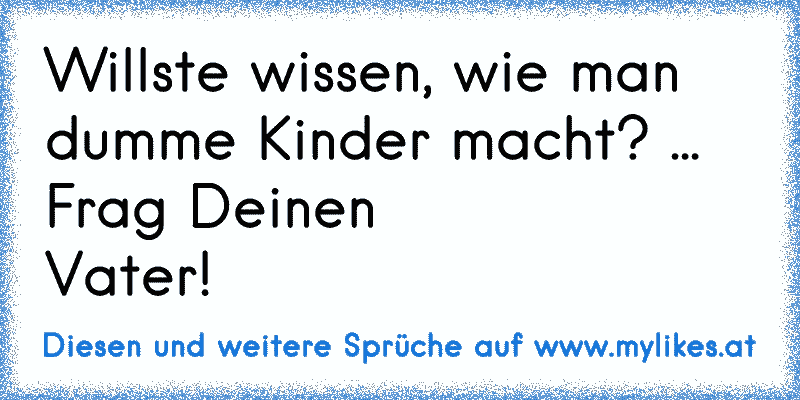 Willste wissen, wie man dumme Kinder macht? ... Frag Deinen
Vater!
