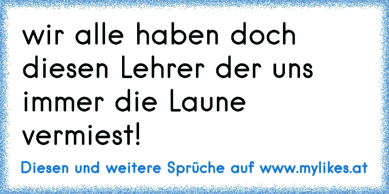 wir alle haben doch diesen Lehrer der uns immer die Laune vermiest!
