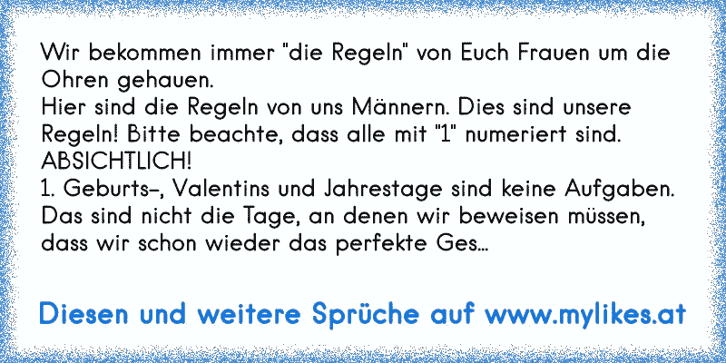 Wir bekommen immer "die Regeln" von Euch Frauen um die Ohren gehauen.
Hier sind die Regeln von uns Männern. Dies sind unsere Regeln! Bitte beachte, dass alle mit "1" numeriert sind.
ABSICHTLICH!
1. Geburts-, Valentins und Jahrestage sind keine Aufgaben. Das sind nicht die Tage, an denen wir beweisen müssen, dass wir schon wieder das perfekte Geschenk gefunden haben.
1. Manchmal denken wir nicht an...