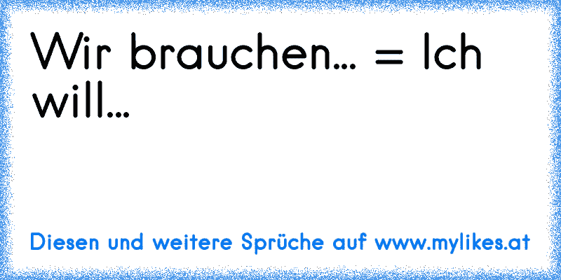 Wir brauchen... = Ich will...
