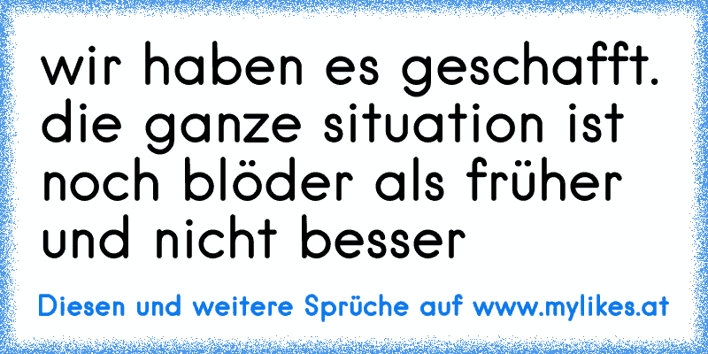 wir haben es geschafft. die ganze situation ist noch blöder als früher und nicht besser
