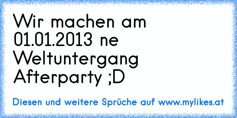 Wir machen am 01.01.2013 ne Weltuntergang Afterparty ;D
