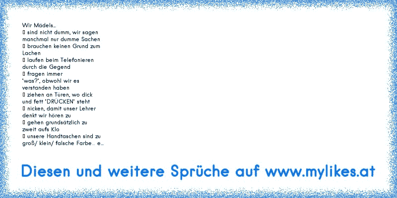 Wir Mädels...
♥ sind nicht dumm, wir sagen
manchmal nur dumme Sachen
♥ brauchen keinen Grund zum
Lachen
♥ laufen beim Telefonieren
durch die Gegend
♥ fragen immer
"was?", obwohl wir es
verstanden haben
♥ ziehen an Türen, wo dick
und fett "DRÜCKEN" steht
♥ nicken, damit unser Lehrer
denkt wir hören zu
♥ gehen grundsätzlich zu
zweit aufs Klo
♥ uns...