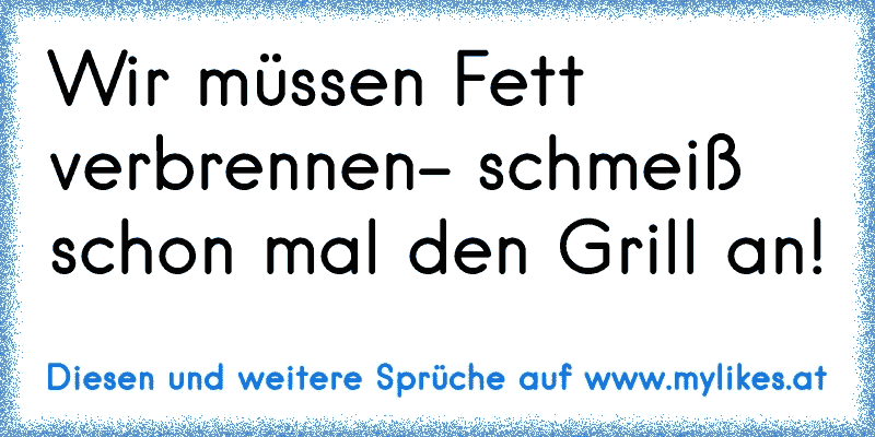 Wir müssen Fett verbrennen- schmeiß schon mal den Grill an!
