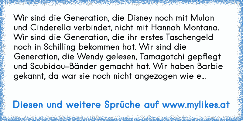 Wir sind die Generation, die Disney noch mit Mulan und Cinderella verbindet, nicht mit Hannah Montana. Wir sind die Generation, die ihr erstes Taschengeld noch in Schilling bekommen hat. Wir sind die Generation, die Wendy gelesen, Tamagotchi gepflegt und Scubidou-Bänder gemacht hat. Wir haben Barbie gekannt, da war sie noch nicht angezogen wie e...