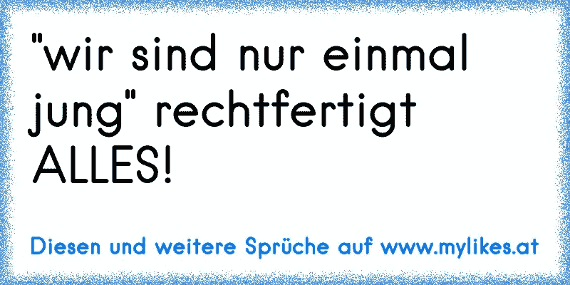 "wir sind nur einmal jung" rechtfertigt ALLES!
