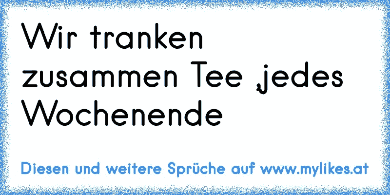 Wir tranken zusammen Tee ,jedes Wochenende 