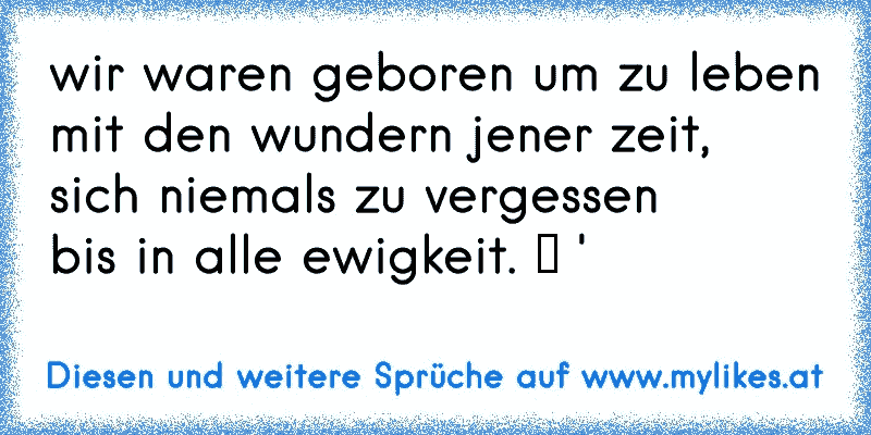 wir waren geboren um zu leben
mit den wundern jener zeit,
sich niemals zu vergessen 
bis in alle ewigkeit. ♥ '
