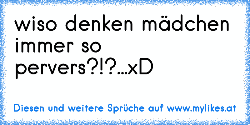 wiso denken mädchen immer so pervers?!?...xD
