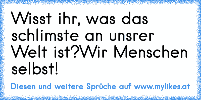 Wisst ihr, was das schlimste an unsrer Welt ist?
Wir Menschen selbst!
