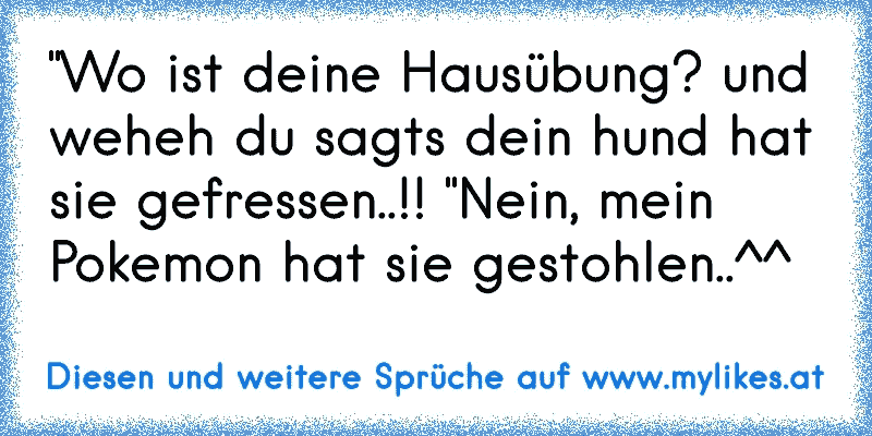 "Wo ist deine Hausübung? und weheh du sagts dein hund hat sie gefressen..!! "Nein, mein Pokemon hat sie gestohlen..^^
