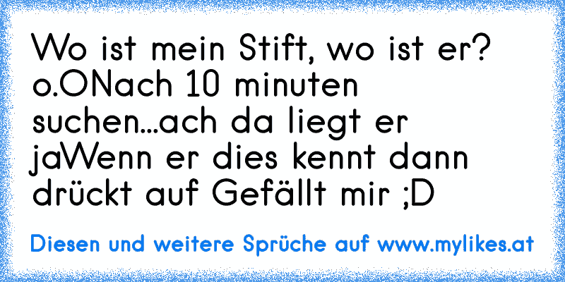 Wo ist mein Stift, wo ist er? o.O
Nach 10 minuten suchen...ach da liegt er ja
Wenn er dies kennt dann drückt auf Gefällt mir ;D
