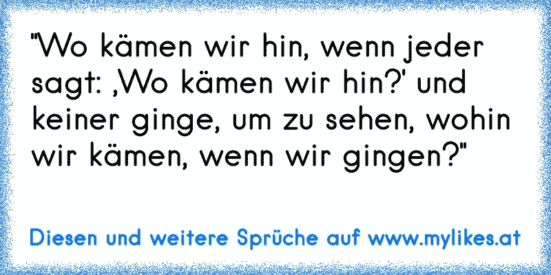 "Wo kämen wir hin, wenn jeder sagt: ,Wo kämen wir hin?' und keiner ginge, um zu sehen, wohin wir kämen, wenn wir gingen?"
