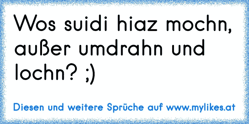 Wos suidi hiaz mochn, außer umdrahn und lochn? ;)
