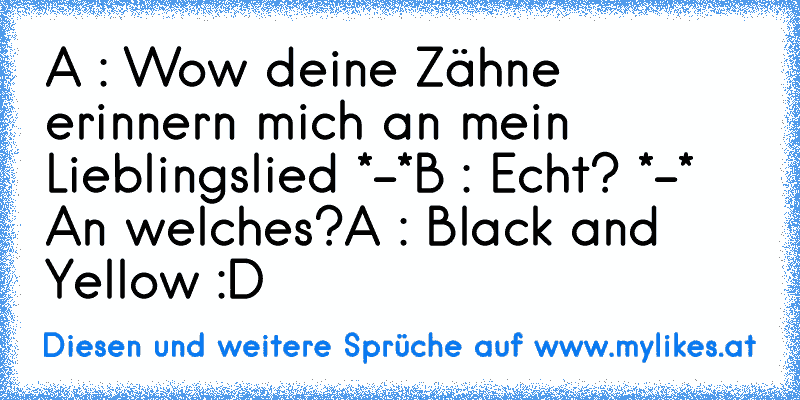 A : Wow deine Zähne erinnern mich an mein Lieblingslied *-*
B : Echt? *-* An welches?
A : Black and Yellow :D
