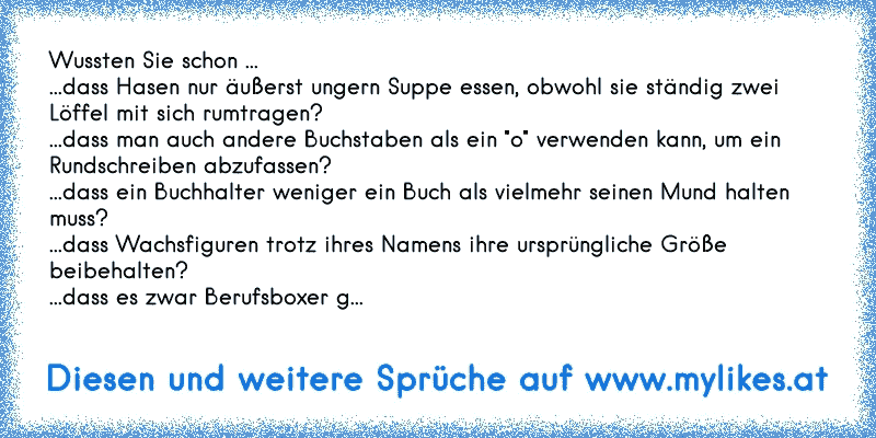 Wussten Sie schon ...
...dass Hasen nur äußerst ungern Suppe essen, obwohl sie ständig zwei Löffel mit sich rumtragen?
...dass man auch andere Buchstaben als ein "o" verwenden kann, um ein Rundschreiben abzufassen?
...dass ein Buchhalter weniger ein Buch als vielmehr seinen Mund halten muss?
...dass Wachsfiguren trotz ihres Namens ihre ursprüngl...