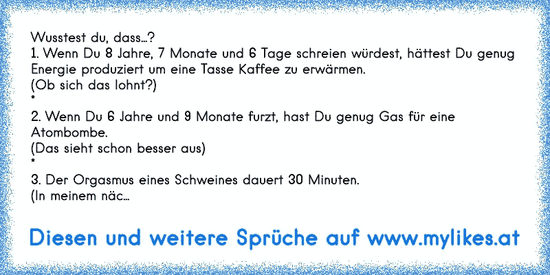 Wusstest du, dass...? 
1. Wenn Du 8 Jahre, 7 Monate und 6 Tage schreien würdest, hättest Du genug Energie produziert um eine Tasse Kaffee zu erwärmen.
(Ob sich das lohnt?)
*
2. Wenn Du 6 Jahre und 9 Monate furzt, hast Du genug Gas für eine Atombombe.
(Das sieht schon besser aus)
*
3. Der Orgasmus eines Schweines dauert 30 Minuten.
(In meinem näc...