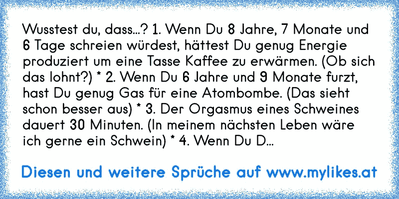 Wusstest du, dass...? 1. Wenn Du 8 Jahre, 7 Monate und 6 Tage schreien würdest, hättest Du genug Energie produziert um eine Tasse Kaffee zu erwärmen. (Ob sich das lohnt?) * 2. Wenn Du 6 Jahre und 9 Monate furzt, hast Du genug Gas für eine Atombombe. (Das sieht schon besser aus) * 3. Der Orgasmus eines Schweines dauert 30 Minuten. (In meinem näch...