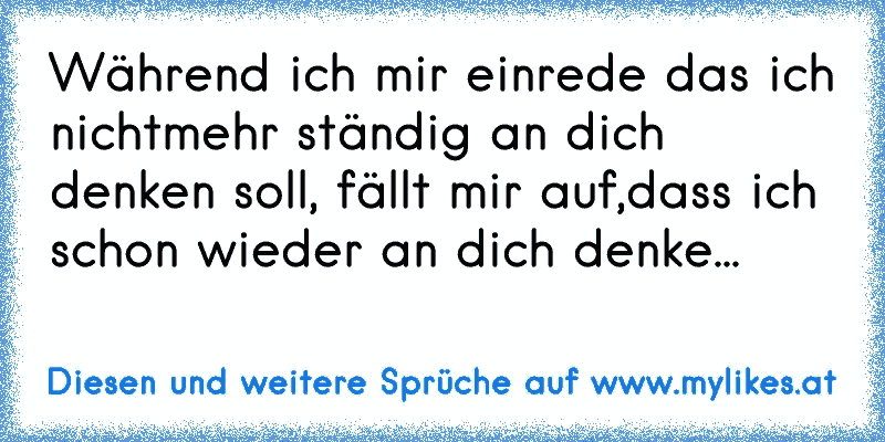 Während ich mir einrede das ich nichtmehr ständig an dich denken soll, fällt mir auf,dass ich schon wieder an dich denke... 