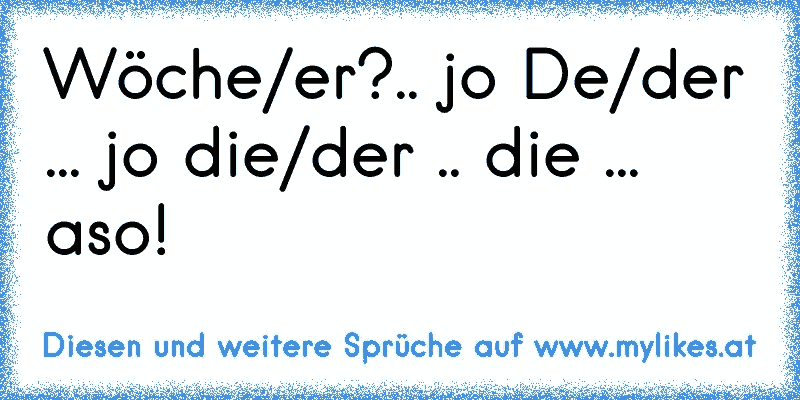 Wöche/er?.. jo De/der ... jo die/der .. die ...
aso!
