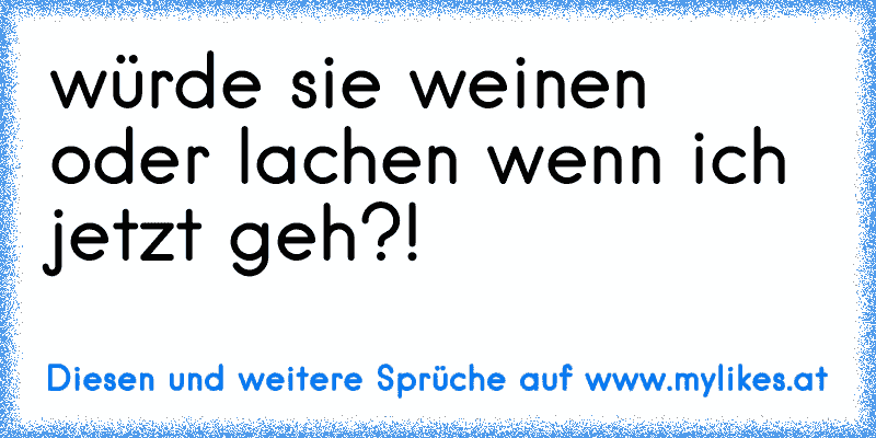 würde sie weinen oder lachen wenn ich jetzt geh?!
