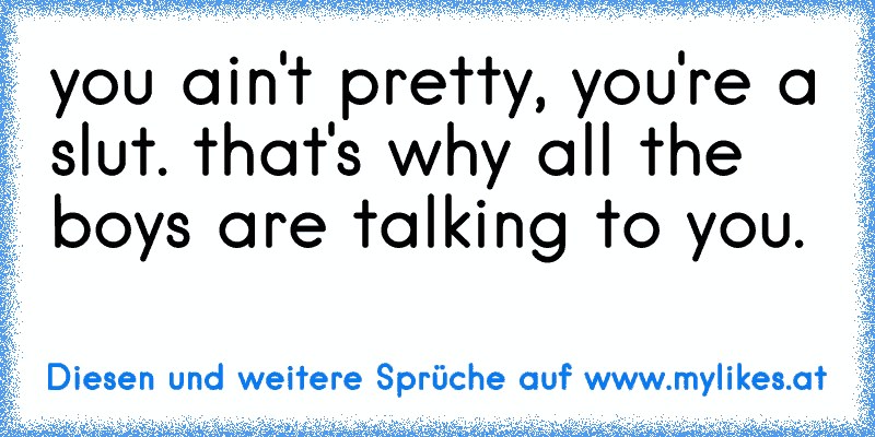 you ain't pretty, you're a slut. that's why all the boys are talking to you.
