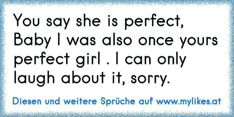 You say she is perfect, Baby I was also once yours perfect girl . I can only laugh about it, sorry.
