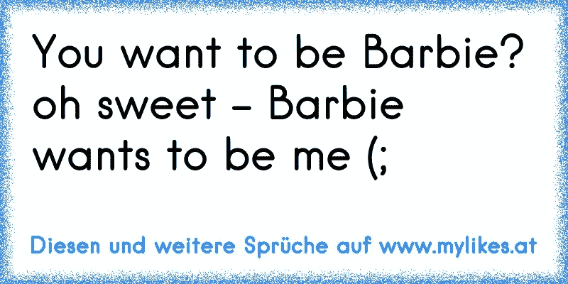 You want to be Barbie? oh sweet - Barbie wants to be me (;
