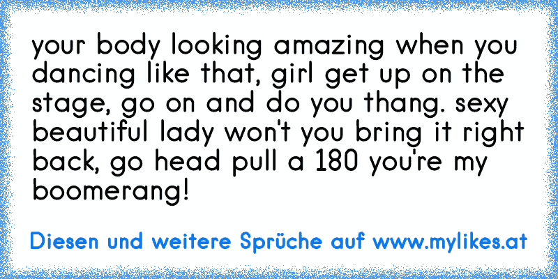 your body looking amazing when you dancing like that, girl get up on the stage, go on and do you thang. sexy beautiful lady won't you bring it right back, go head pull a 180 you're my boomerang!
